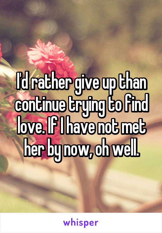 I'd rather give up than continue trying to find love. If I have not met her by now, oh well.