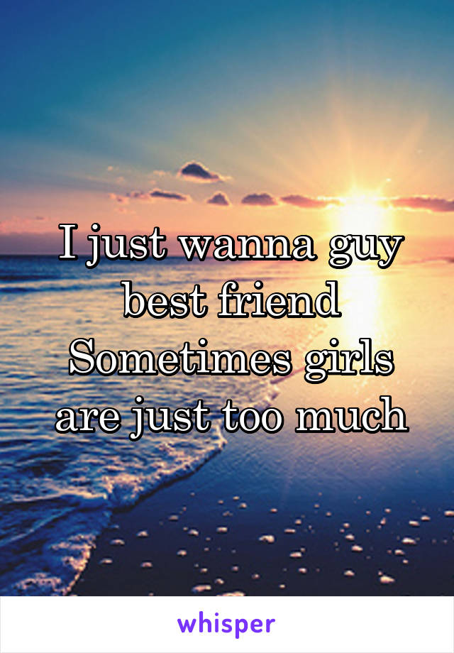 I just wanna guy best friend
Sometimes girls are just too much