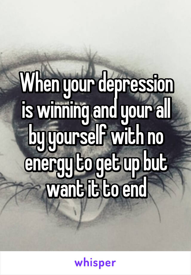 When your depression is winning and your all by yourself with no energy to get up but want it to end