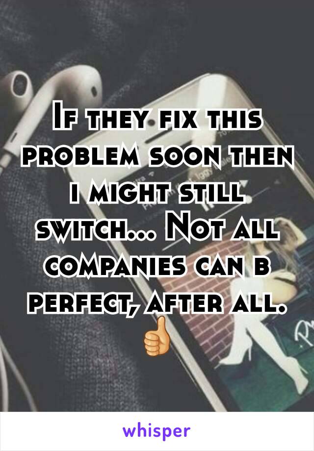 If they fix this problem soon then i might still switch... Not all companies can b perfect, after all. 👍