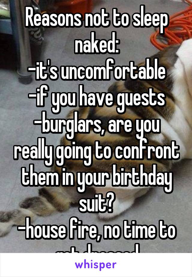 Reasons not to sleep naked:
-it's uncomfortable
-if you have guests
-burglars, are you really going to confront them in your birthday suit?
-house fire, no time to get dressed