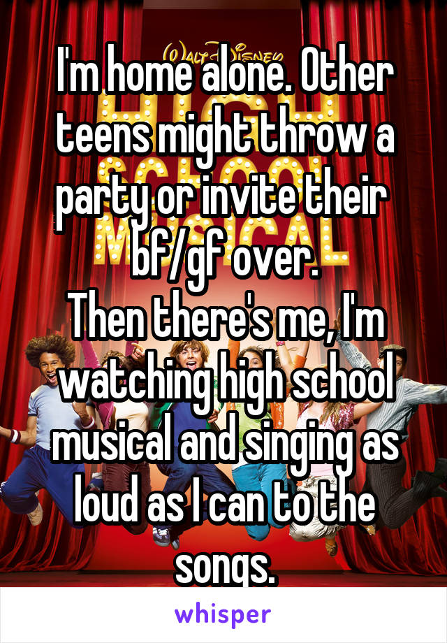 I'm home alone. Other teens might throw a party or invite their  bf/gf over.
Then there's me, I'm watching high school musical and singing as loud as I can to the songs.