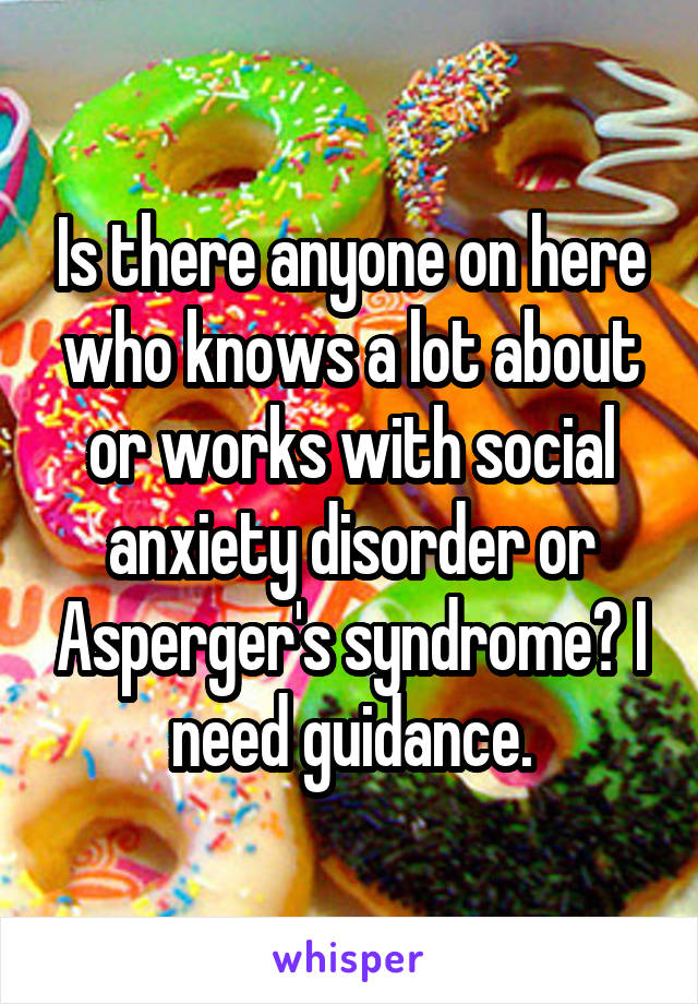 Is there anyone on here who knows a lot about or works with social anxiety disorder or Asperger's syndrome? I need guidance.