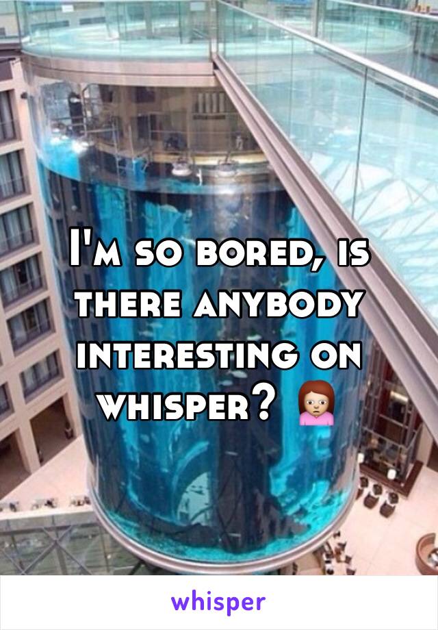 I'm so bored, is there anybody interesting on whisper? 🙍