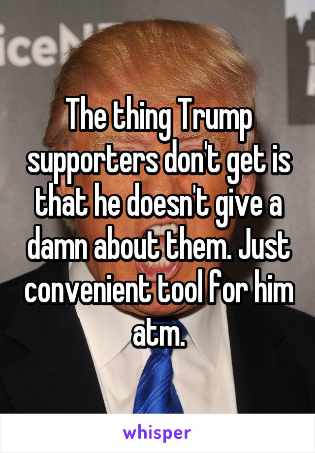 The thing Trump supporters don't get is that he doesn't give a damn about them. Just convenient tool for him atm.