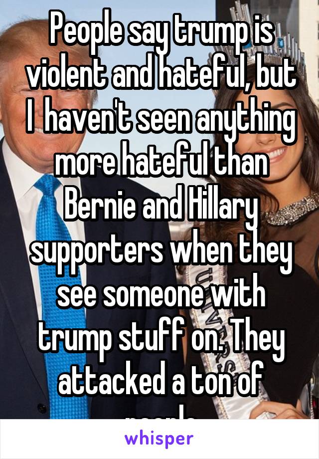 People say trump is violent and hateful, but I  haven't seen anything more hateful than Bernie and Hillary supporters when they see someone with trump stuff on. They attacked a ton of people