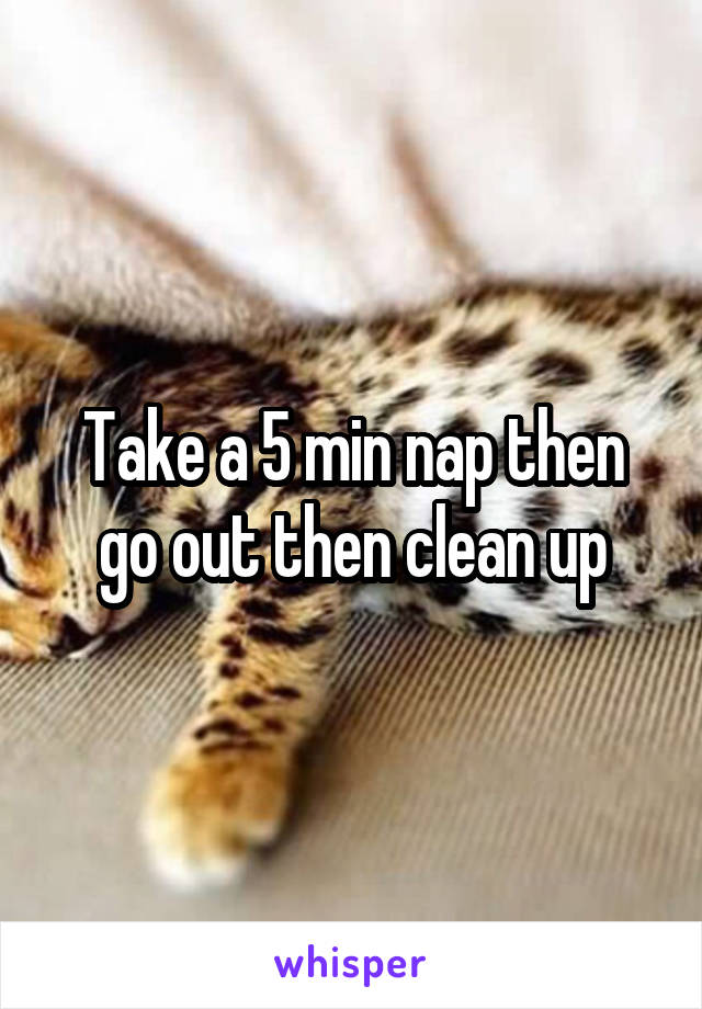Take a 5 min nap then go out then clean up