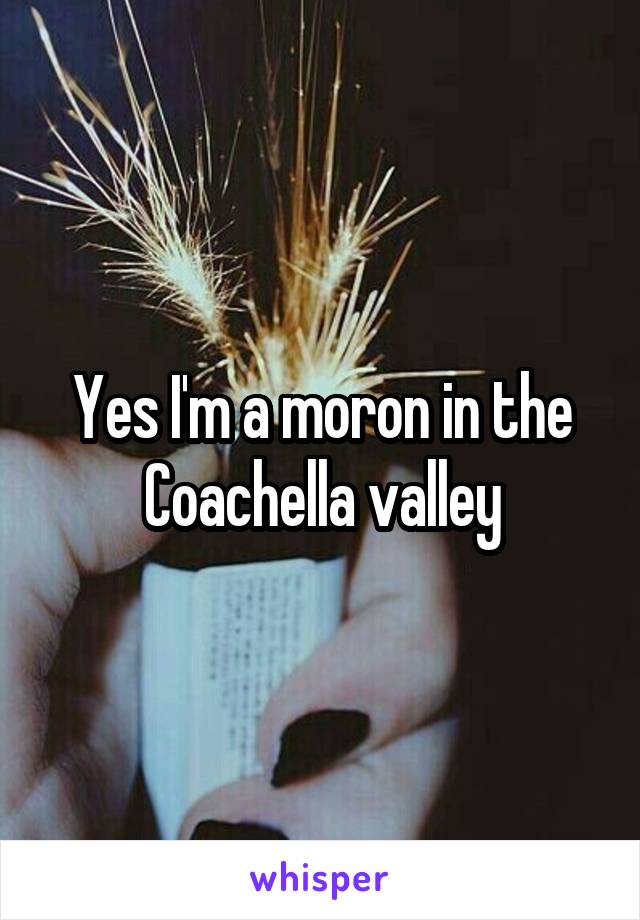 Yes I'm a moron in the Coachella valley