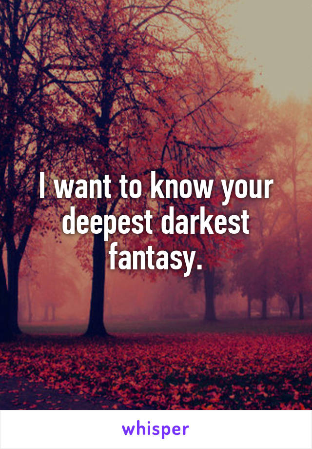 I want to know your deepest darkest fantasy.