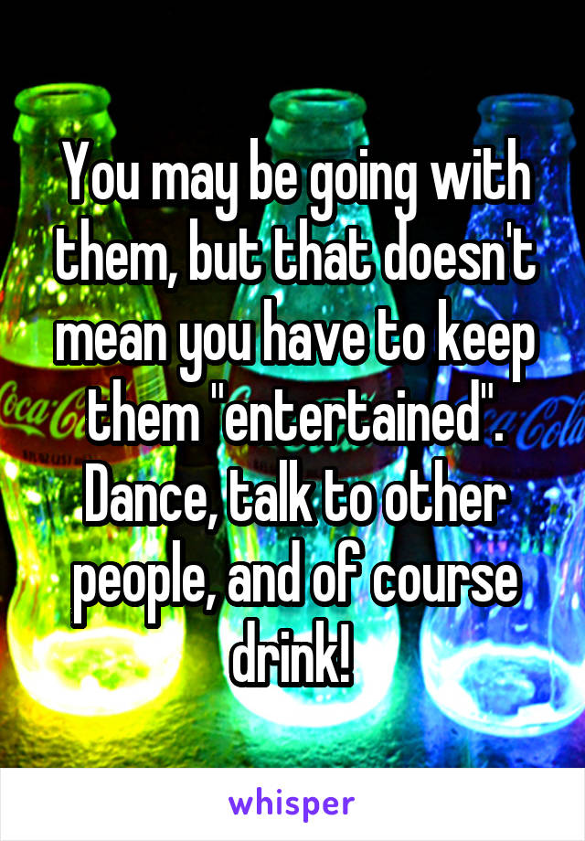 You may be going with them, but that doesn't mean you have to keep them "entertained". Dance, talk to other people, and of course drink! 