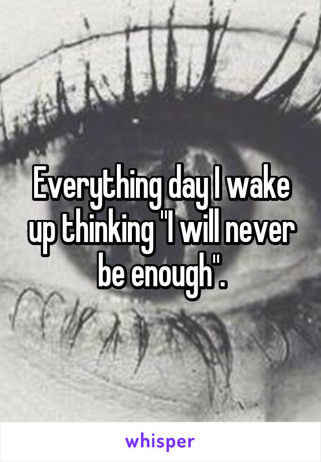 Everything day I wake up thinking "I will never be enough".