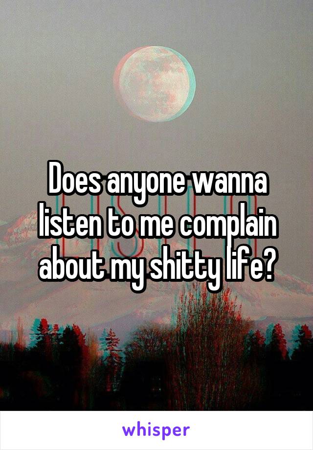 Does anyone wanna listen to me complain about my shitty life?