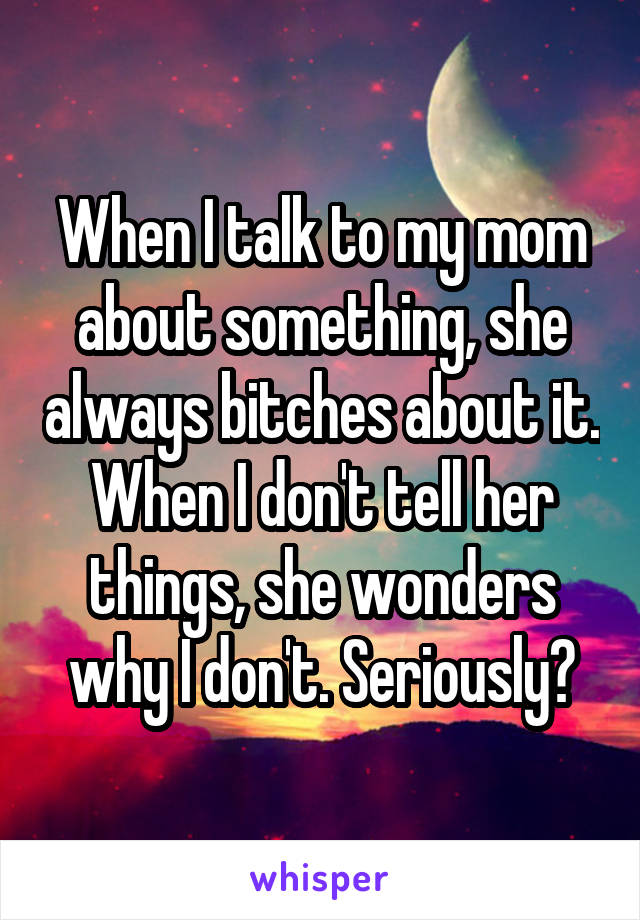 When I talk to my mom about something, she always bitches about it. When I don't tell her things, she wonders why I don't. Seriously?