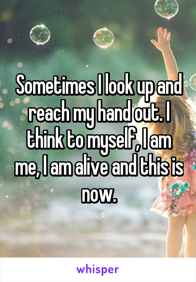 Sometimes I look up and reach my hand out. I think to myself, I am me, I am alive and this is now.