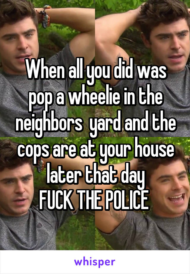 When all you did was pop a wheelie in the neighbors  yard and the cops are at your house later that day
FUCK THE POLICE 