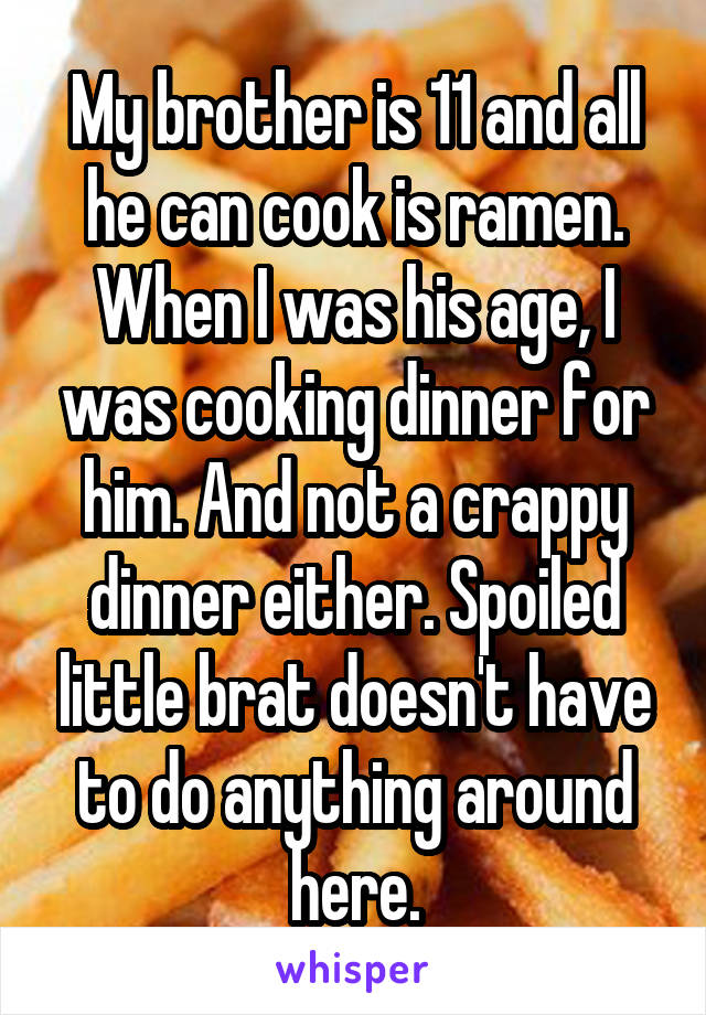 My brother is 11 and all he can cook is ramen. When I was his age, I was cooking dinner for him. And not a crappy dinner either. Spoiled little brat doesn't have to do anything around here.