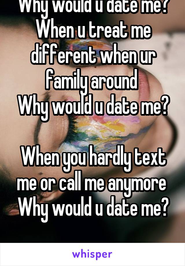 Why would u date me? When u treat me different when ur family around 
Why would u date me? 
When you hardly text me or call me anymore 
Why would u date me? 
