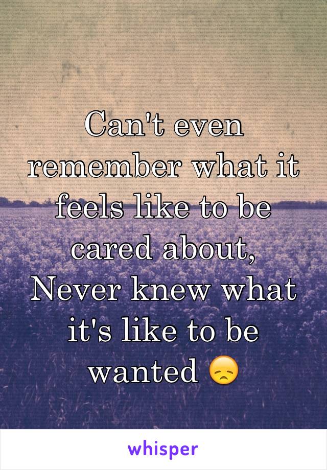 Can't even remember what it feels like to be cared about,
Never knew what it's like to be wanted 😞