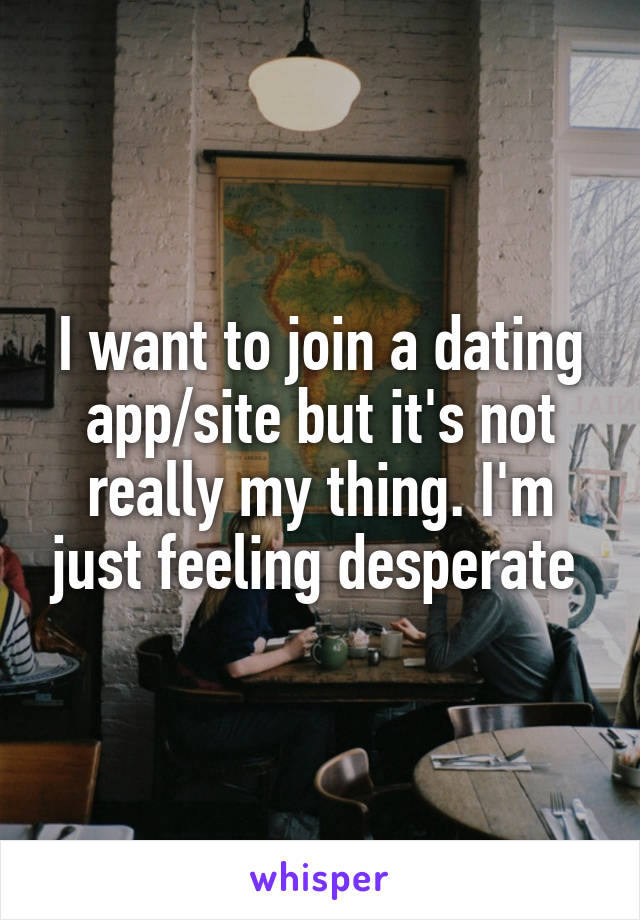 I want to join a dating app/site but it's not really my thing. I'm just feeling desperate 