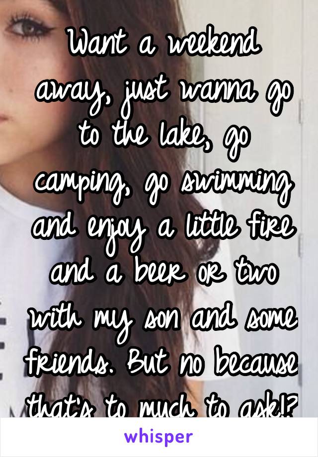 Want a weekend away, just wanna go to the lake, go camping, go swimming and enjoy a little fire and a beer or two with my son and some friends. But no because that's to much to ask!?