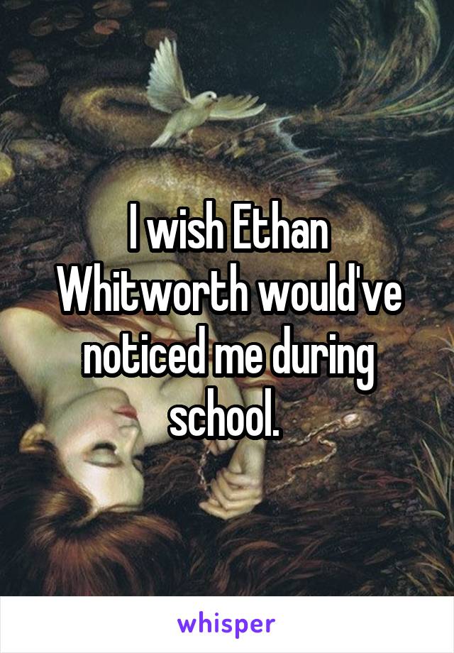 I wish Ethan Whitworth would've noticed me during school. 