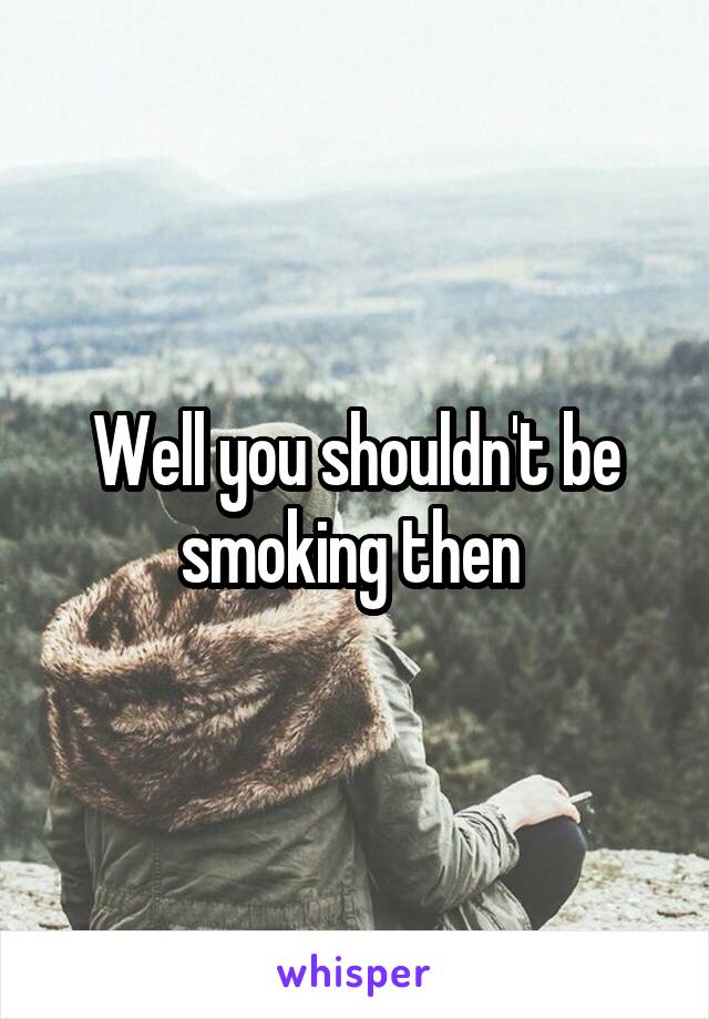 Well you shouldn't be smoking then 