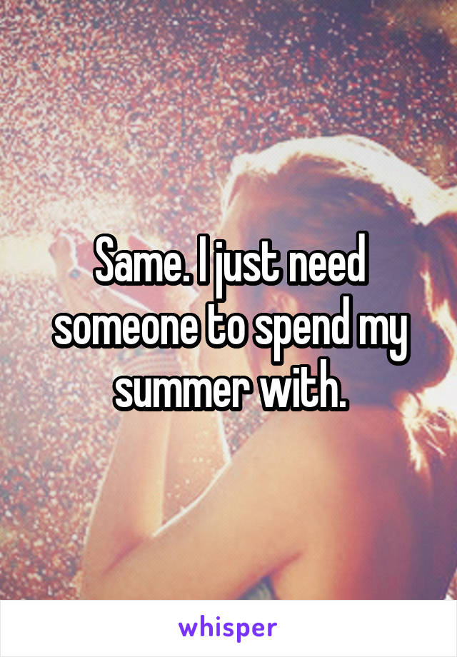 Same. I just need someone to spend my summer with.