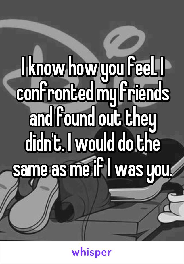 I know how you feel. I confronted my friends and found out they didn't. I would do the same as me if I was you. 