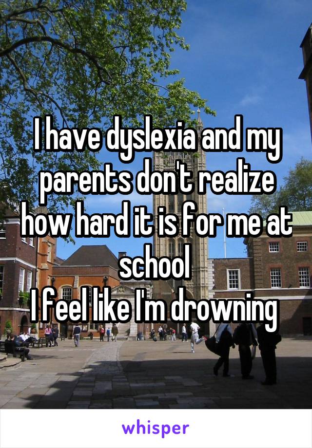 I have dyslexia and my parents don't realize how hard it is for me at school 
I feel like I'm drowning 