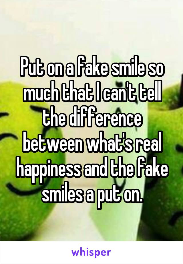 Put on a fake smile so much that I can't tell the difference between what's real happiness and the fake smiles a put on.