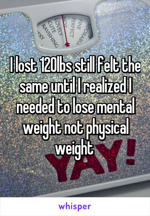I lost 120lbs still felt the same until I realized I needed to lose mental weight not physical weight 