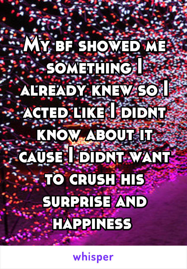 My bf showed me something I already knew so I acted like I didnt know about it cause I didnt want to crush his surprise and happiness 