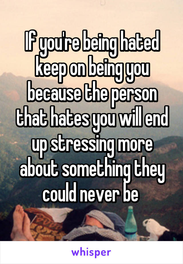 If you're being hated keep on being you because the person that hates you will end up stressing more about something they could never be 
