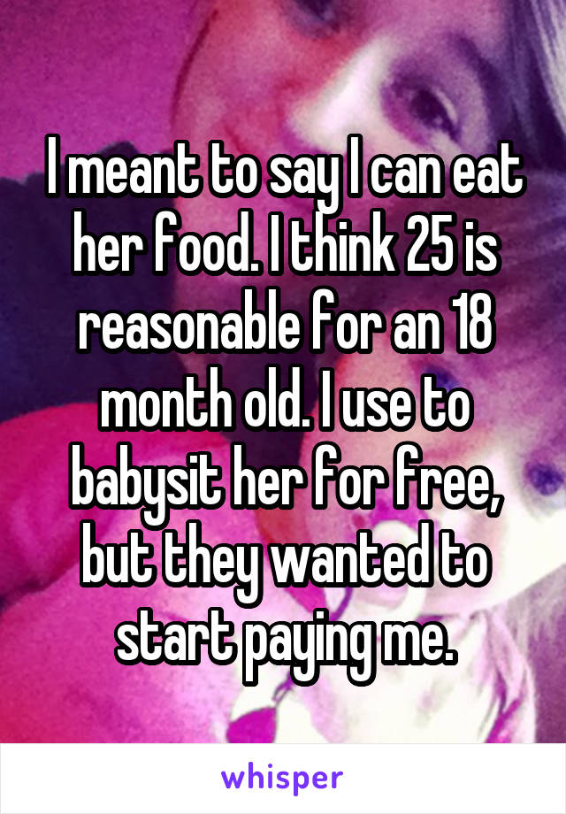 I meant to say I can eat her food. I think 25 is reasonable for an 18 month old. I use to babysit her for free, but they wanted to start paying me.