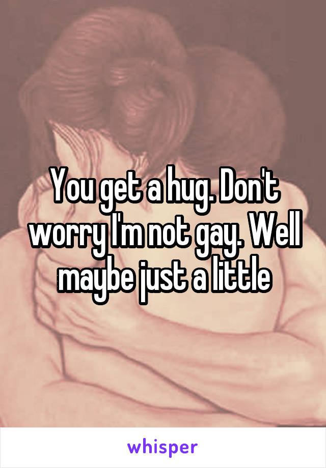 You get a hug. Don't worry I'm not gay. Well maybe just a little