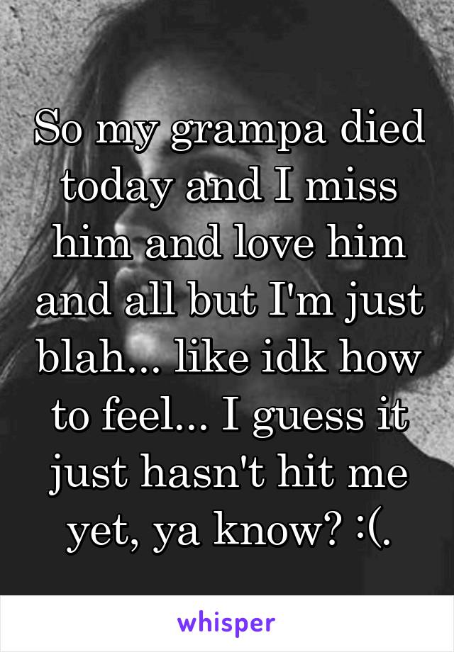 So my grampa died today and I miss him and love him and all but I'm just blah... like idk how to feel... I guess it just hasn't hit me yet, ya know? :(.