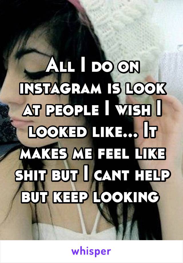 All I do on instagram is look at people I wish I looked like... It makes me feel like shit but I cant help but keep looking 