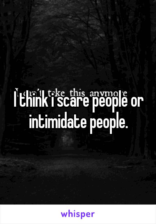 I think i scare people or intimidate people.