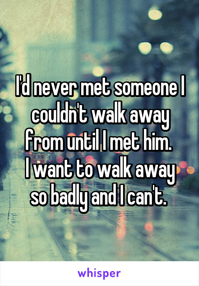 I'd never met someone I couldn't walk away from until I met him. 
I want to walk away so badly and I can't. 