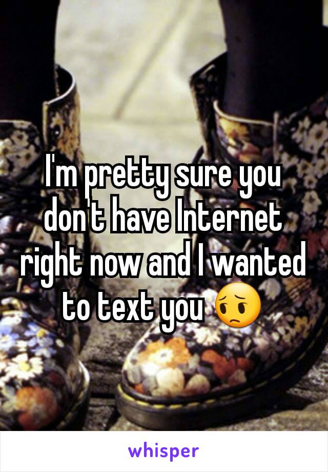 I'm pretty sure you don't have Internet right now and I wanted to text you 😔