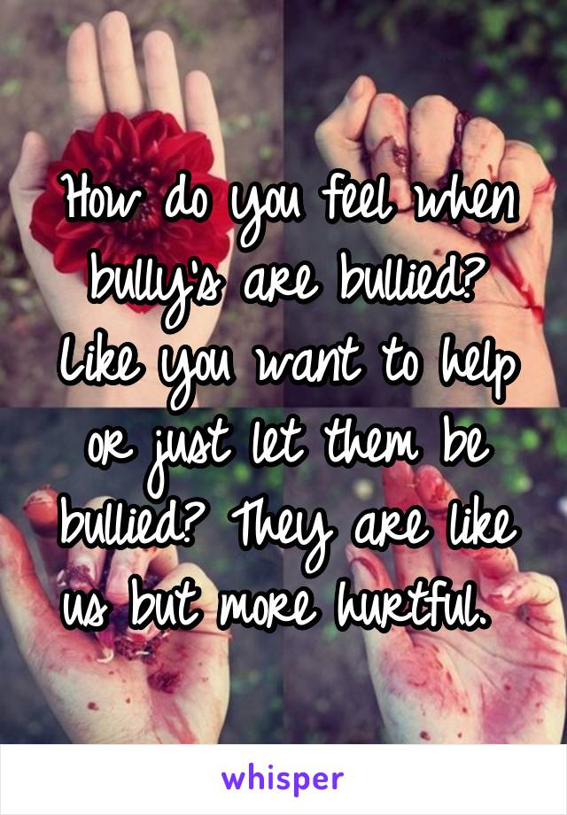 How do you feel when bully's are bullied? Like you want to help or just let them be bullied? They are like us but more hurtful. 