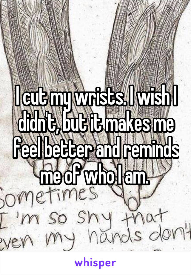 I cut my wrists. I wish I didn't, but it makes me feel better and reminds me of who I am. 