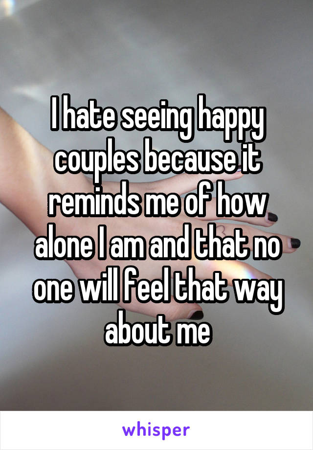 I hate seeing happy couples because it reminds me of how alone I am and that no one will feel that way about me