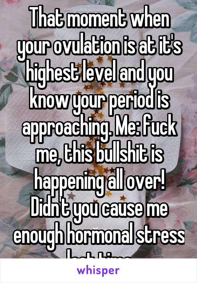 That moment when your ovulation is at it's highest level and you know your period is approaching. Me: fuck me, this bullshit is happening all over! Didn't you cause me enough hormonal stress last time