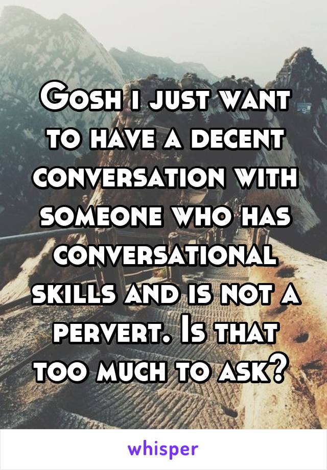 Gosh i just want to have a decent conversation with someone who has conversational skills and is not a pervert. Is that too much to ask? 