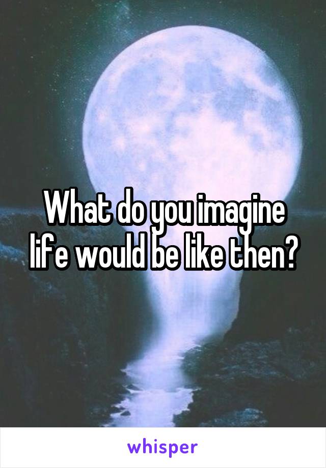 What do you imagine life would be like then?