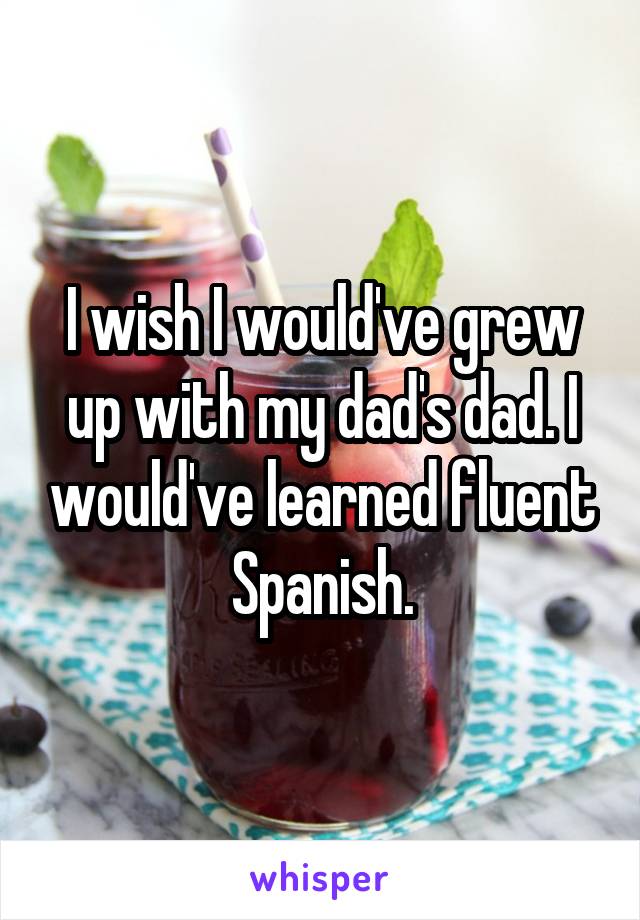 I wish I would've grew up with my dad's dad. I would've learned fluent Spanish.