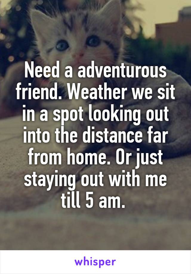 Need a adventurous friend. Weather we sit in a spot looking out into the distance far from home. Or just staying out with me till 5 am. 