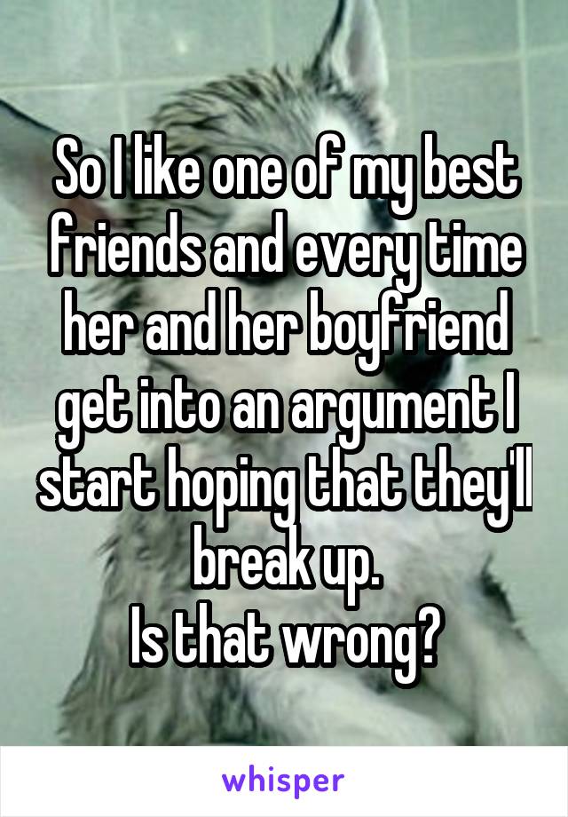 So I like one of my best friends and every time her and her boyfriend get into an argument I start hoping that they'll break up.
Is that wrong?