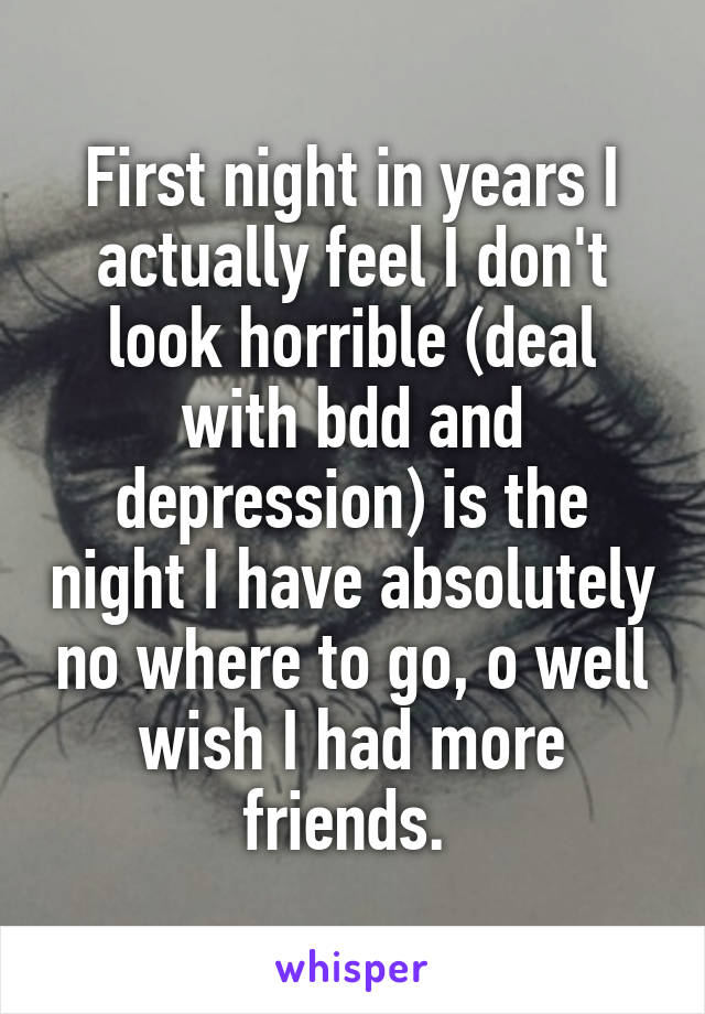 First night in years I actually feel I don't look horrible (deal with bdd and depression) is the night I have absolutely no where to go, o well wish I had more friends. 